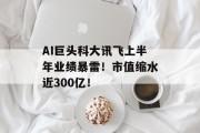 AI巨头科大讯飞上半年业绩暴雷!市值缩水近300亿!