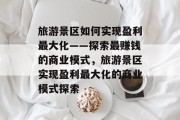 旅游景区如何实现盈利最大化——探索最赚钱的商业模式,旅游景区实现盈利最大化的商业模式探索 旅游景区如何实现盈利最大化——探索最赚钱的商业模式,旅游景区实现盈利最大化的商业模式探索