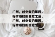 广州,创业者的乐园,探索赚钱的生意之道,广州,创业者的乐园,探索赚钱的生意之道 广州,创业者的乐园,探索赚钱的生意之道,广州,创业者的乐园,探索赚钱的生意之道