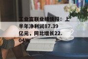 工业富联业绩快报:上半年净利润87.39亿元,同比增长22.04% 工业富联业绩快报:上半年净利润87.39亿元,同比增长22.04%