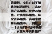 女性从事哪些销售领域最赚钱,女性在以下销售领域最赚钱,,高价值产品销售、化妆品销售、时尚服饰销售、珠宝首饰销售、高端家居用品销售等。,因此,一个合适的标题可以是,,女性从事高价值产品销售等领域最赚钱