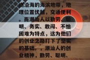 潮汕这个地方在中国东南沿海的海滨地带,地理位置优越,交通便利。而潮汕人以勤劳、聪明、务实、敢闯、不怕困难为特点,这为他们的创业之路打下了坚实的基础。,潮汕人的创业精神,勤劳、聪明、务实、敢闯、不怕困难