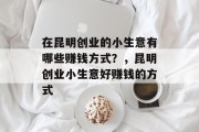 在昆明创业的小生意有哪些赚钱方式?,昆明创业小生意好赚钱的方式 在昆明创业的小生意有哪些赚钱方式?,昆明创业小生意好赚钱的方式