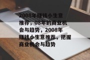 2008年赚钱小生意推荐,08年的商业机会与趋势,2008年赚钱小生意推荐,把握商业机会与趋势 2008年赚钱小生意推荐,08年的商业机会与趋势,2008年赚钱小生意推荐,把握商业机会与趋势