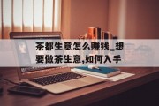 茶都生意怎么赚钱_想要做茶生意,如何入手
