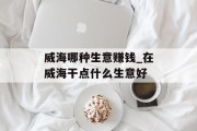 威海哪种生意赚钱_在威海干点什么生意好 威海哪种生意赚钱_在威海干点什么生意好