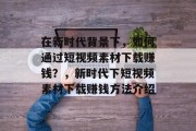 在新时代背景下,如何通过短视频素材下载赚钱?,新时代下短视频素材下载赚钱方法介绍 在新时代背景下,如何通过短视频素材下载赚钱?,新时代下短视频素材下载赚钱方法介绍