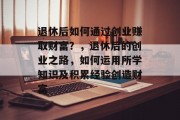 退休后如何通过创业赚取财富?,退休后的创业之路,如何运用所学知识及积累经验创造财富 退休后如何通过创业赚取财富?,退休后的创业之路,如何运用所学知识及积累经验创造财富