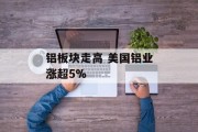 铝板块走高 美国铝业涨超5% 铝板块走高 美国铝业涨超5%
