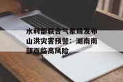 水利部联合气象局发布山洪灾害预警:湖南南部面临高风险