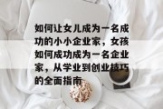 如何让女儿成为一名成功的小小企业家,女孩如何成功成为一名企业家,从学业到创业技巧的全面指南 如何让女儿成为一名成功的小小企业家,女孩如何成功成为一名企业家,从学业到创业技巧的全面指南