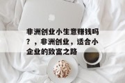 非洲创业小生意赚钱吗?,非洲创业,适合小企业的致富之路 非洲创业小生意赚钱吗?,非洲创业,适合小企业的致富之路