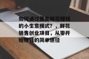 如何通过售卖鲜花赚钱的小生意模式?,鲜花销售创业项目,从零开始赚钱的简单途径 如何通过售卖鲜花赚钱的小生意模式?,鲜花销售创业项目,从零开始赚钱的简单途径