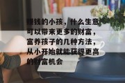 赚钱的小孩，什么生意可以带来更多的财富，富养孩子的几种方法，从小开始就能获得更高的财富机会