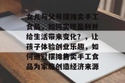 女儿与父母摆摊卖手工食品,如何实现盈利并给生活带来变化?,让孩子体验创业乐趣,如何通过摆摊售卖手工食品为家庭创造经济来源 女儿与父母摆摊卖手工食品,如何实现盈利并给生活带来变化?,让孩子体验创业乐趣,如何通过摆摊售卖手工食品为家庭创造经济来源