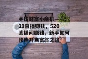 寻找财富小商机——520直播赚钱,520直播间赚钱,新手如何快速开启富翁之路 寻找财富小商机——520直播赚钱,520直播间赚钱,新手如何快速开启富翁之路