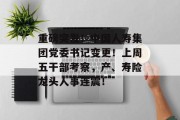 重磅突发!中国人寿集团党委书记变更!上周五干部考察,产、寿险龙头人事连震!