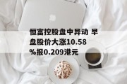 恒富控股盘中异动 早盘股价大涨10.58%报0.209港元 恒富控股盘中异动 早盘股价大涨10.58%报0.209港元