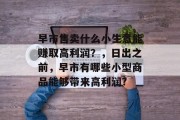 早市售卖什么小生意能赚取高利润?,日出之前,早市有哪些小型商品能够带来高利润? 早市售卖什么小生意能赚取高利润?,日出之前,早市有哪些小型商品能够带来高利润?