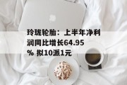 玲珑轮胎:上半年净利润同比增长64.95% 拟10派1元 玲珑轮胎:上半年净利润同比增长64.95% 拟10派1元