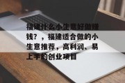 福建什么小生意好做赚钱?,福建适合做的小生意推荐,高利润、易上手的创业项目 福建什么小生意好做赚钱?,福建适合做的小生意推荐,高利润、易上手的创业项目
