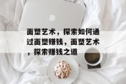 面塑艺术，探索如何通过面塑赚钱，面塑艺术，探索赚钱之道
