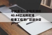 中国重工:中船天津拟40.44亿元购买港船重工临港厂区部分资产