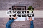 大车如何赚钱，探索物流行业的盈利之道，大车物流行业的盈利之道探索