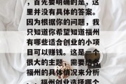福州做生意能赚多少钱,首先要明确的是,这里并没有具体的答案。因为根据你的问题,我只知道你希望知道福州有哪些适合创业的小项目可以赚钱。这是一个很大的主题,需要结合福州的具体情况来分析。,福州创业选择哪个小项目好? 福州做生意能赚多少钱,首先要明确的是,这里并没有具体的答案。因为根据你的问题,我只知道你希望知道福州有哪些适合创业的小项目可以赚钱。这是一个很大的主题,需要结合福州的具体情况来分析。,福州创业选择哪个小项目好?