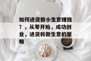 如何进货做小生意赚钱?,从零开始,成功创业,进货和做生意的策略 如何进货做小生意赚钱?,从零开始,成功创业,进货和做生意的策略