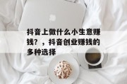 抖音上做什么小生意赚钱?,抖音创业赚钱的多种选择 抖音上做什么小生意赚钱?,抖音创业赚钱的多种选择