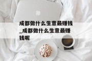 成都做什么生意最赚钱_成都做什么生意最赚钱呢 成都做什么生意最赚钱_成都做什么生意最赚钱呢