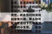 香港赚钱小生意确实有很多,但是这些业务需要投资者有一定的经验和知识。如果你是一个男性,并且你对投资和创业有兴趣,那么你可能会考虑以下几种香港赚钱的小生意。,香港小生意投资指南,适合男性创业的盈利项目 香港赚钱小生意确实有很多,但是这些业务需要投资者有一定的经验和知识。如果你是一个男性,并且你对投资和创业有兴趣,那么你可能会考虑以下几种香港赚钱的小生意。,香港小生意投资指南,适合男性创业的盈利项目