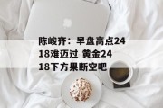 陈峻齐:早盘高点2418难迈过 黄金2418下方果断空吧 陈峻齐:早盘高点2418难迈过 黄金2418下方果断空吧