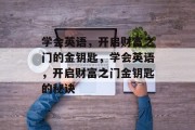 学会英语,开启财富之门的金钥匙,学会英语,开启财富之门金钥匙的秘诀 学会英语,开启财富之门的金钥匙,学会英语,开启财富之门金钥匙的秘诀