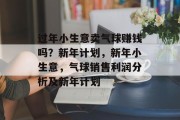 过年小生意卖气球赚钱吗?新年计划,新年小生意,气球销售利润分析及新年计划