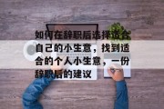 如何在辞职后选择适合自己的小生意,找到适合的个人小生意,一份辞职后的建议 如何在辞职后选择适合自己的小生意,找到适合的个人小生意,一份辞职后的建议