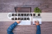 卖玩具赚钱的生意_卖玩具利润高吗 卖玩具赚钱的生意_卖玩具利润高吗