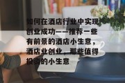 如何在酒店行业中实现创业成功——推荐一些有前景的酒店小生意,酒店业创业,那些值得投资的小生意 如何在酒店行业中实现创业成功——推荐一些有前景的酒店小生意,酒店业创业,那些值得投资的小生意