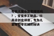 专做儿童小生意赚钱吗?,宝宝手工制品、玩具店创业项目,专为儿童赚取零花钱的秘诀 专做儿童小生意赚钱吗?,宝宝手工制品、玩具店创业项目,专为儿童赚取零花钱的秘诀