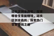 延庆区创业商机，探索哪些生意能赚钱，延庆区创业商机，探索热门生意赚钱之道