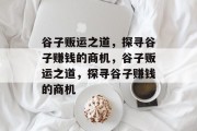 谷子贩运之道,探寻谷子赚钱的商机,谷子贩运之道,探寻谷子赚钱的商机 谷子贩运之道,探寻谷子赚钱的商机,谷子贩运之道,探寻谷子赚钱的商机