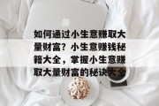如何通过小生意赚取大量财富?小生意赚钱秘籍大全,掌握小生意赚取大量财富的秘诀大全 如何通过小生意赚取大量财富?小生意赚钱秘籍大全,掌握小生意赚取大量财富的秘诀大全