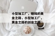 小型加工厂,赚钱的黄金之路,小型加工厂,黄金之路的创业之路 小型加工厂,赚钱的黄金之路,小型加工厂,黄金之路的创业之路