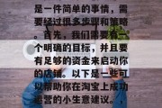 淘宝怎样做小生意赚钱?做淘宝开店创业并不是一件简单的事情,需要经过很多步骤和策略。首先,我们需要有一个明确的目标,并且要有足够的资金来启动你的店铺。以下是一些可以帮助你在淘宝上成功运营的小生意建议。,如何在淘宝上创业,小生意盈利的步骤与策略 淘宝怎样做小生意赚钱?做淘宝开店创业并不是一件简单的事情,需要经过很多步骤和策略。首先,我们需要有一个明确的目标,并且要有足够的资金来启动你的店铺。以下是一些可以帮助你在淘宝上成功运营的小生意建议。,如何在淘宝上创业,小生意盈利的步骤与策略