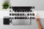 成为做什么都能赚钱的人,掌握财富的秘诀,掌握财富秘诀,成为做什么都能赚钱的人的秘诀 成为做什么都能赚钱的人,掌握财富的秘诀,掌握财富秘诀,成为做什么都能赚钱的人的秘诀