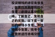 投资赚钱的途径有很多,但要找到最赚钱的小生意,必须认真分析市场,了解自己,发现自己的优势。以下是一些好的赚钱小生意,寻找赚钱小生意,找寻个人优势并进行市场分析 投资赚钱的途径有很多,但要找到最赚钱的小生意,必须认真分析市场,了解自己,发现自己的优势。以下是一些好的赚钱小生意,寻找赚钱小生意,找寻个人优势并进行市场分析