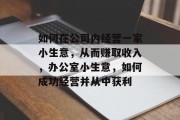 如何在公司内经营一家小生意,从而赚取收入,办公室小生意,如何成功经营并从中获利 如何在公司内经营一家小生意,从而赚取收入,办公室小生意,如何成功经营并从中获利