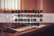 白手起家赚钱的小生意，一份可行的创业指南，成功的创业之路，白手起家如何创造财富