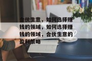 合伙生意,如何选择赚钱的领域,如何选择赚钱的领域,合伙生意的盈利策略 合伙生意,如何选择赚钱的领域,如何选择赚钱的领域,合伙生意的盈利策略